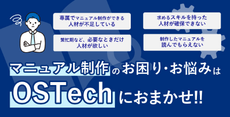 専属でマニュアル制作ができる人材が不足している 求めるスキルを持った人材が確保できない 繁忙期など、必要なときだけ人材が欲しい 制作したマニュアルを読んでもらえない マニュアル制作のお困り・お悩みはOSTechにおまかせ‼